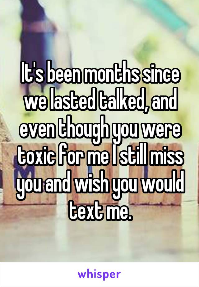 It's been months since we lasted talked, and even though you were toxic for me I still miss you and wish you would text me.