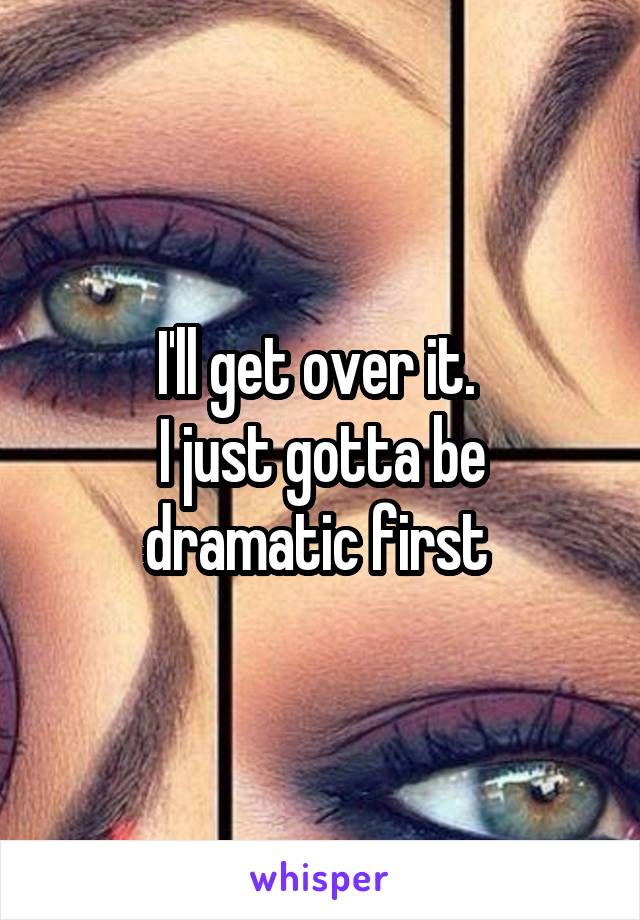 I'll get over it. 
I just gotta be dramatic first 