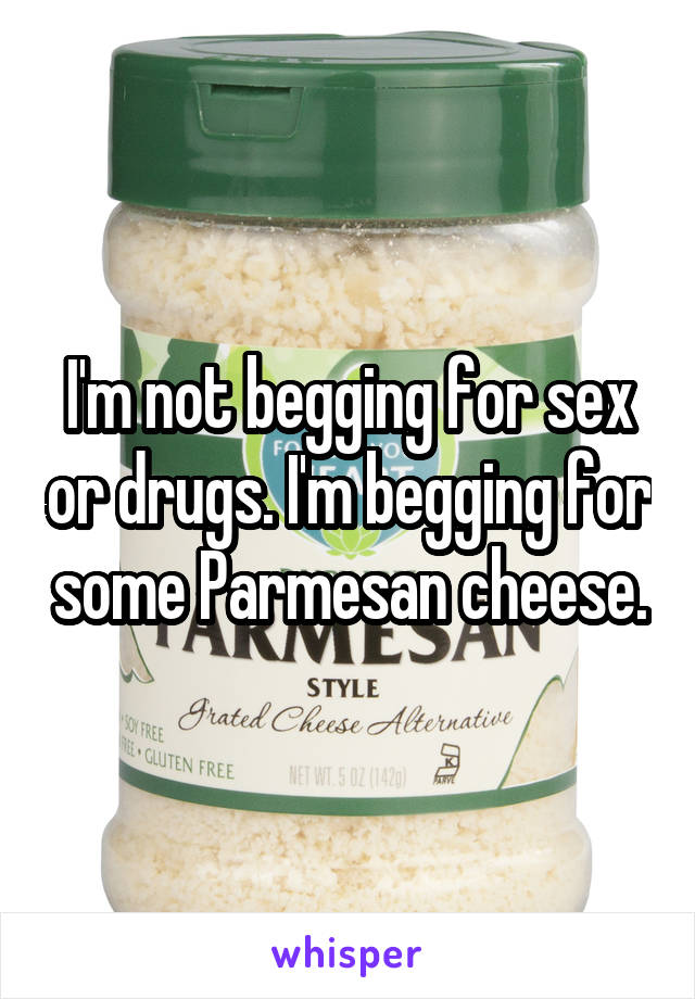 I'm not begging for sex or drugs. I'm begging for some Parmesan cheese.