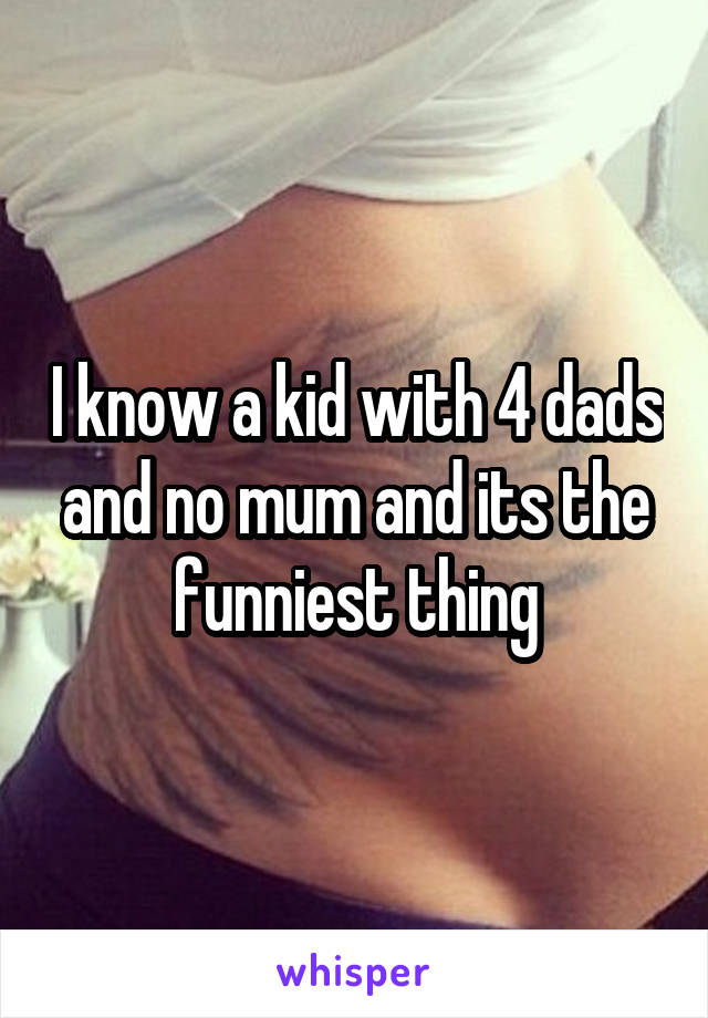 I know a kid with 4 dads and no mum and its the funniest thing