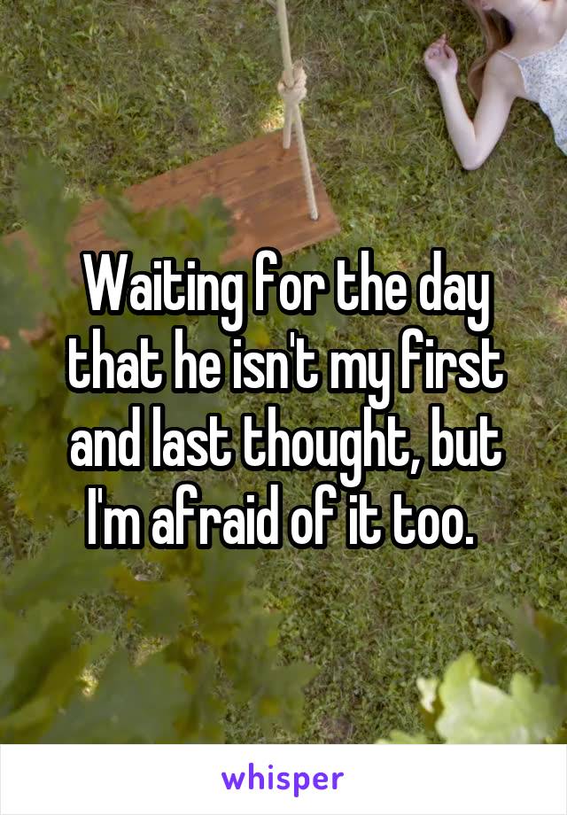 Waiting for the day that he isn't my first and last thought, but I'm afraid of it too. 