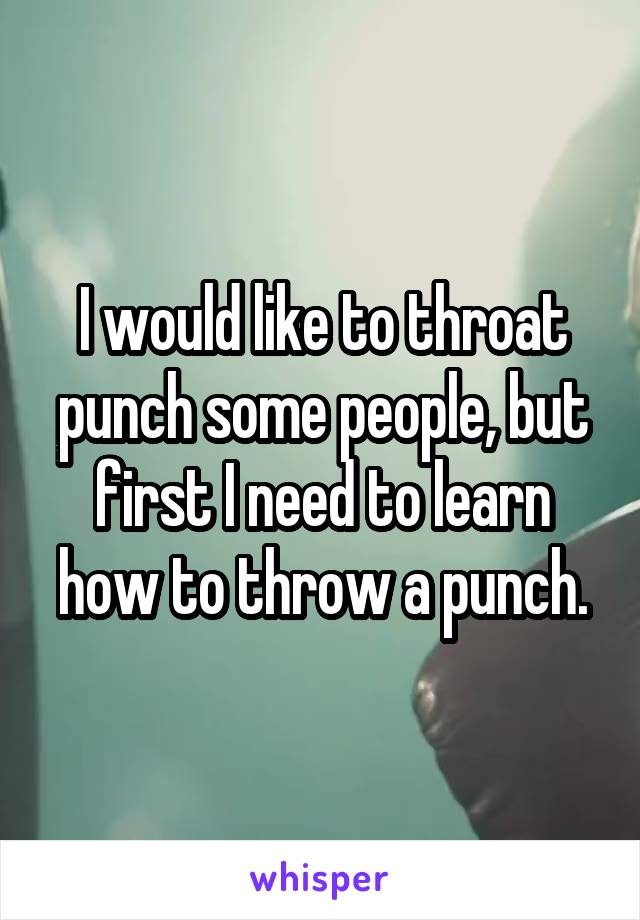 I would like to throat punch some people, but first I need to learn how to throw a punch.