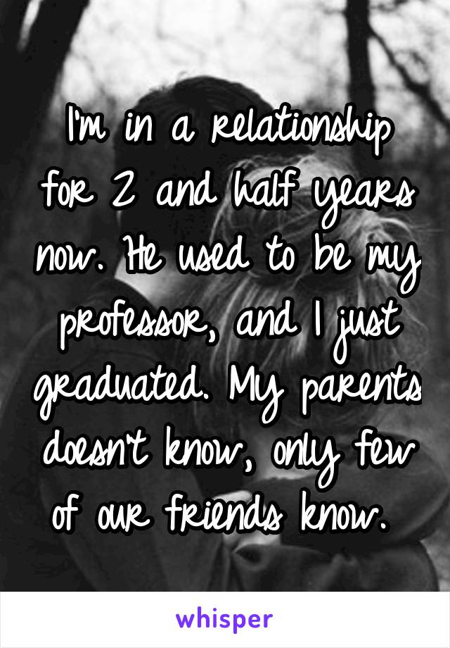 I'm in a relationship for 2 and half years now. He used to be my professor, and I just graduated. My parents doesn't know, only few of our friends know. 