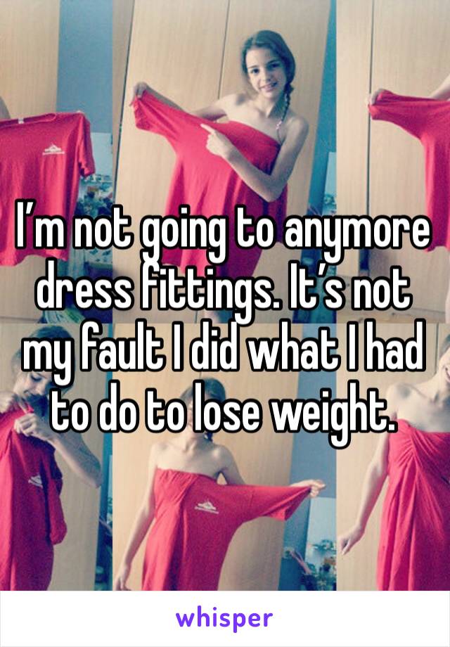 I’m not going to anymore dress fittings. It’s not my fault I did what I had to do to lose weight. 