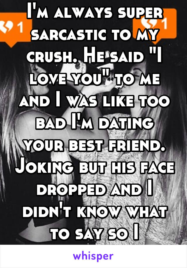 I'm always super sarcastic to my crush. He said "I love you" to me and I was like too bad I'm dating your best friend. Joking but his face dropped and I didn't know what to say so I laughed...