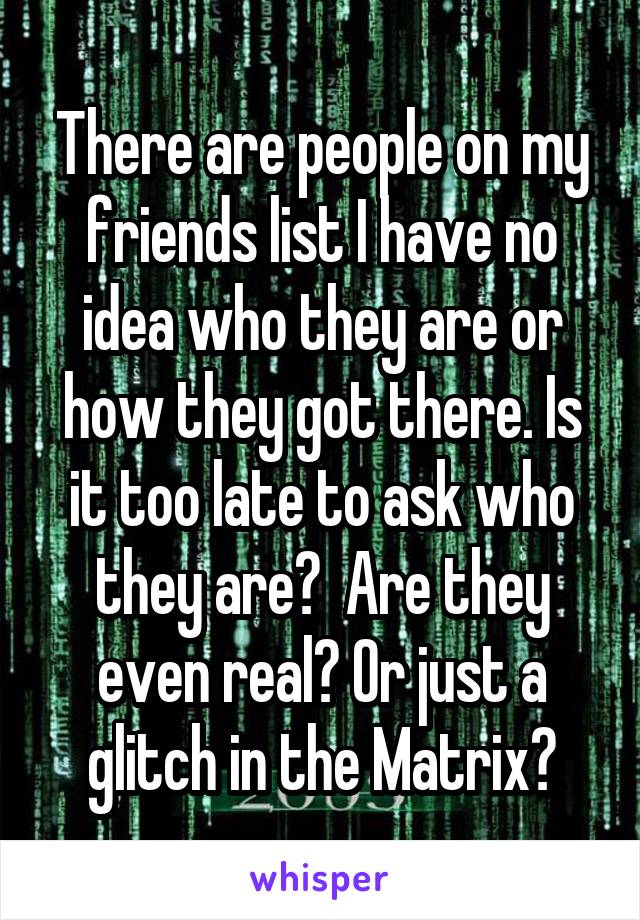 There are people on my friends list I have no idea who they are or how they got there. Is it too late to ask who they are?  Are they even real? Or just a glitch in the Matrix?