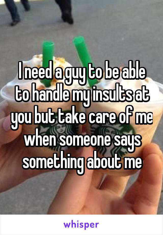 I need a guy to be able to handle my insults at you but take care of me when someone says something about me