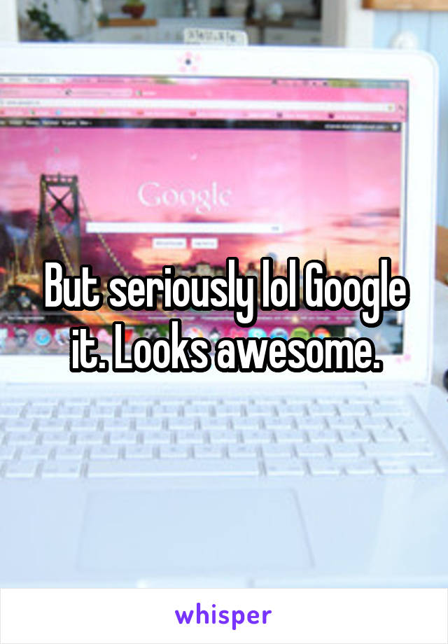 But seriously lol Google it. Looks awesome.