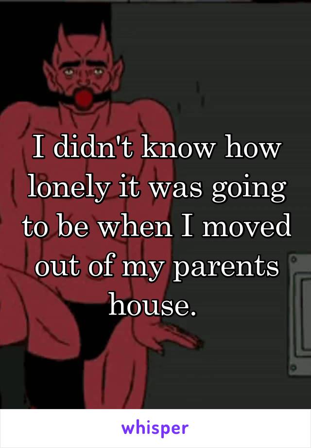 I didn't know how lonely it was going to be when I moved out of my parents house. 