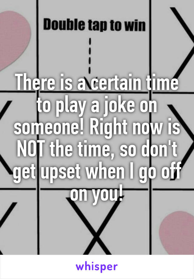 There is a certain time to play a joke on someone! Right now is NOT the time, so don't get upset when I go off on you!