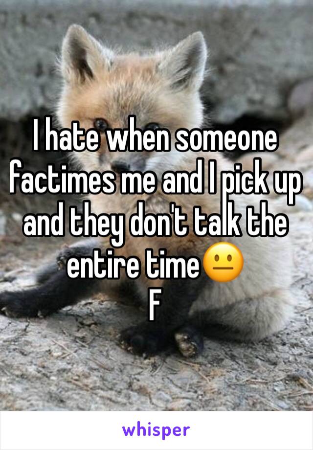 I hate when someone factimes me and I pick up and they don't talk the entire time😐
F