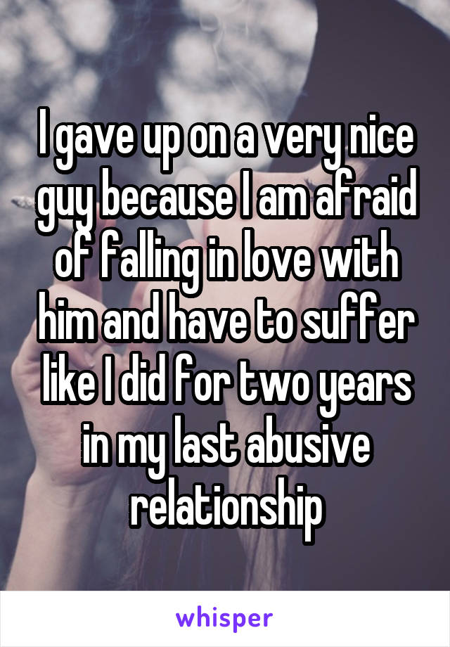 I gave up on a very nice guy because I am afraid of falling in love with him and have to suffer like I did for two years in my last abusive relationship