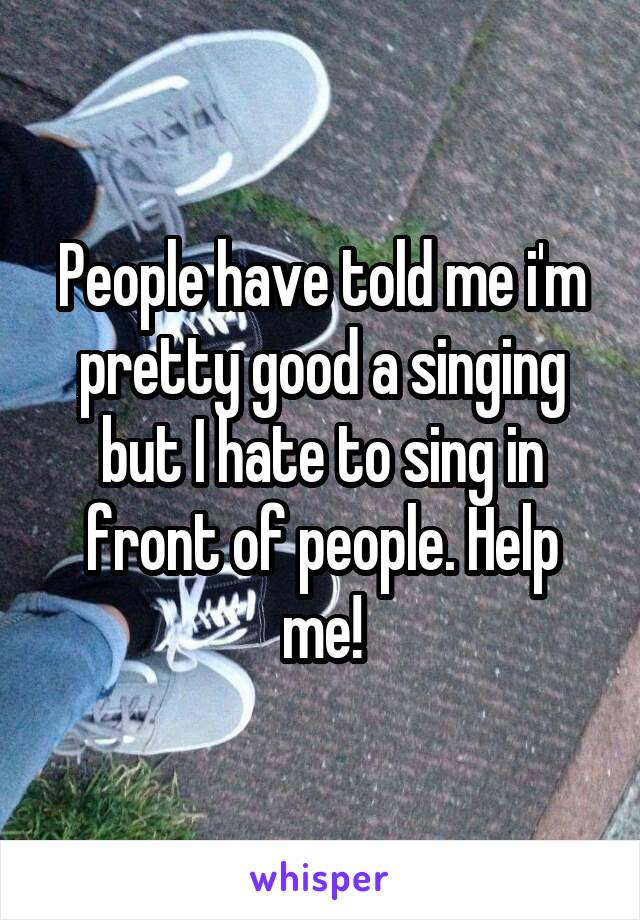 People have told me i'm pretty good a singing but I hate to sing in front of people. Help me!