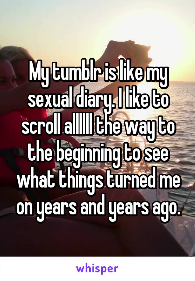 My tumblr is like my sexual diary. I like to scroll allllll the way to the beginning to see what things turned me on years and years ago.