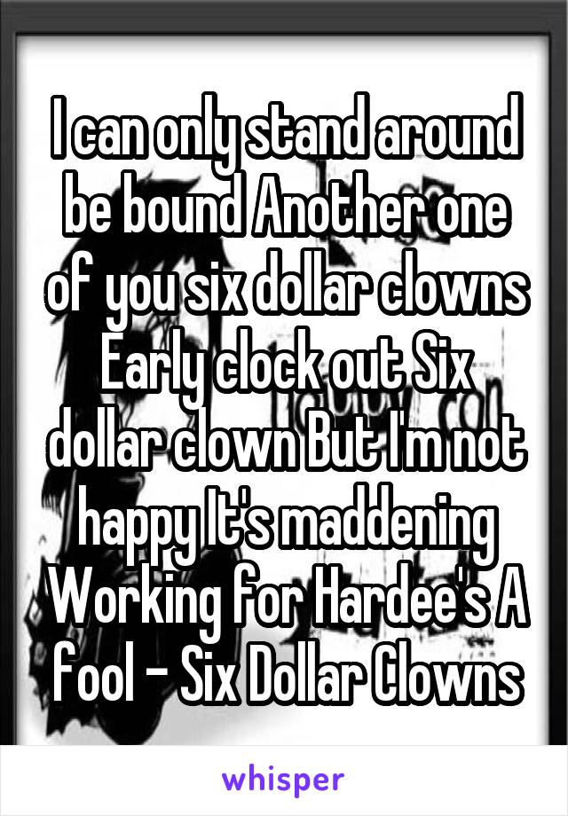 I can only stand around be bound Another one of you six dollar clowns Early clock out Six dollar clown But I'm not happy It's maddening Working for Hardee's A fool - Six Dollar Clowns