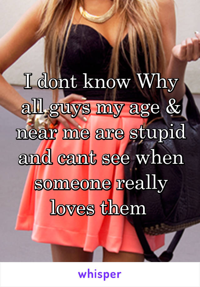 I dont know Why all guys my age & near me are stupid and cant see when someone really loves them 