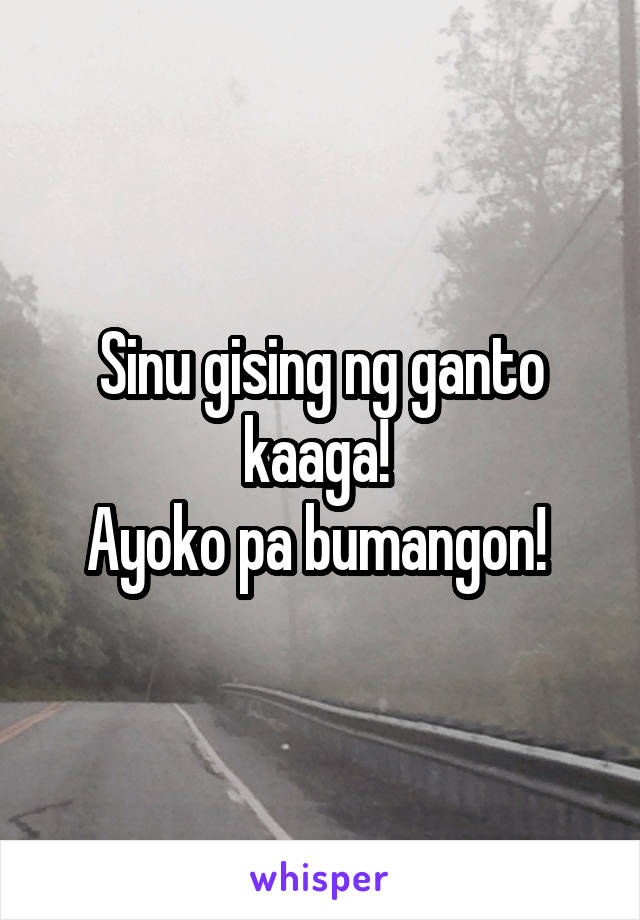 Sinu gising ng ganto kaaga! 
Ayoko pa bumangon! 