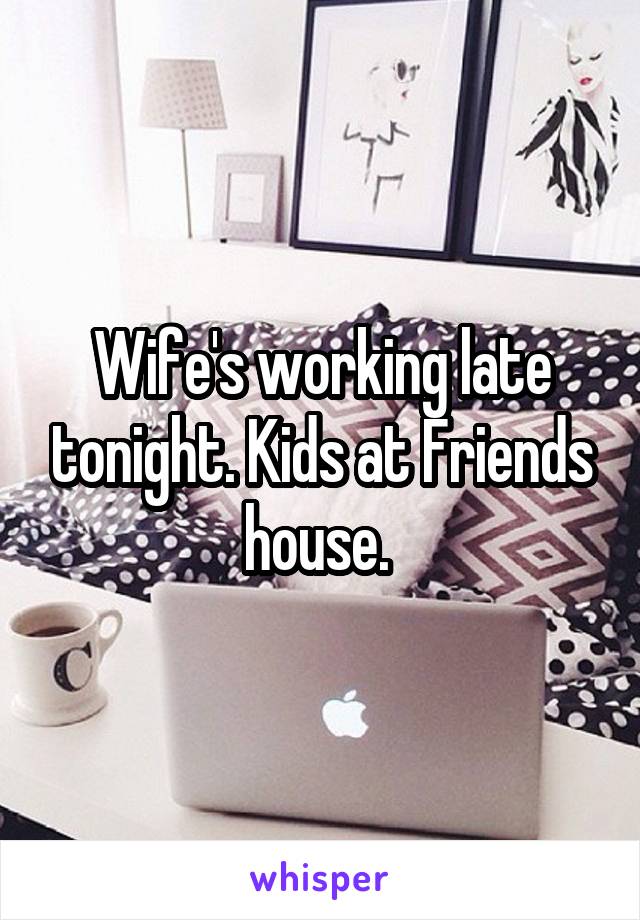 Wife's working late tonight. Kids at Friends house. 