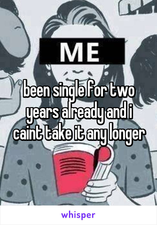 been single for two years already and i caint take it any longer