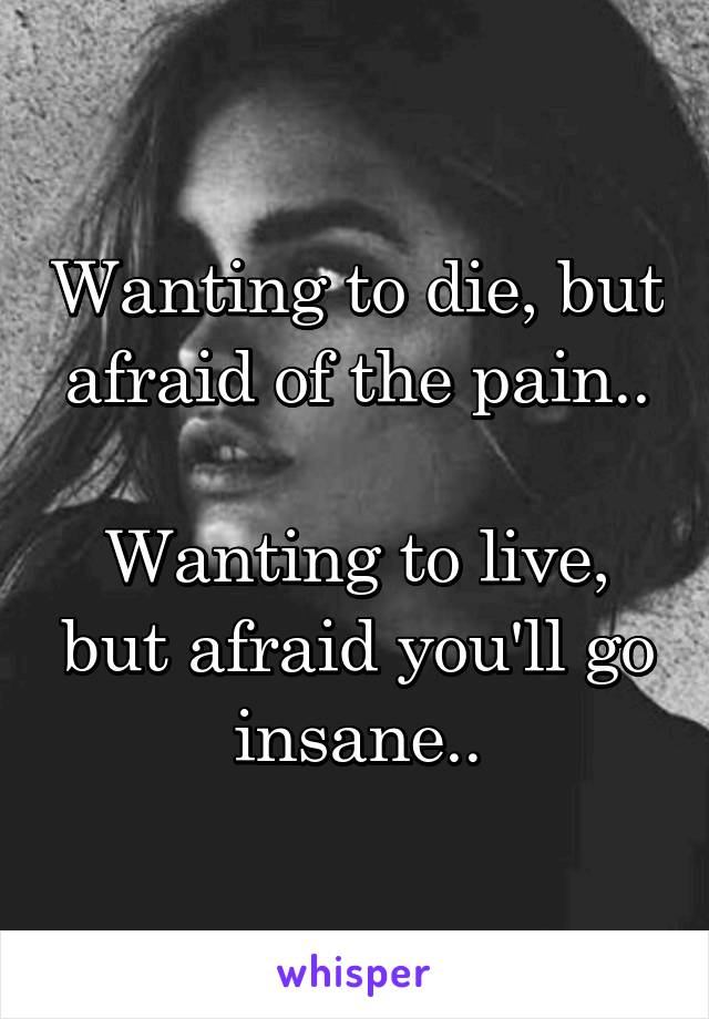 Wanting to die, but afraid of the pain..

Wanting to live, but afraid you'll go insane..