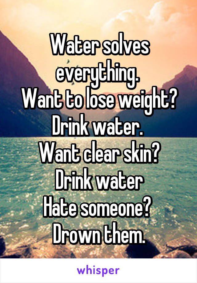 Water solves everything. 
Want to lose weight? Drink water. 
Want clear skin?
Drink water
Hate someone? 
Drown them.