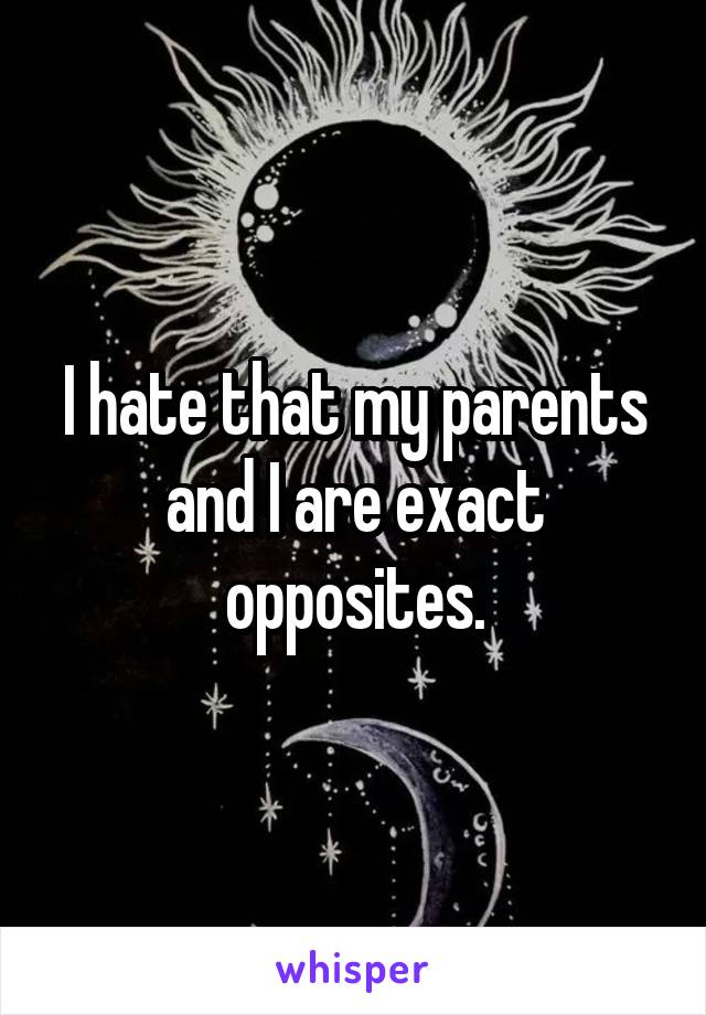 I hate that my parents and I are exact opposites.