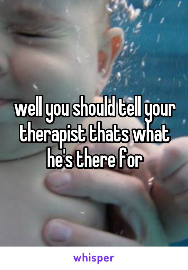 well you should tell your therapist thats what he's there for