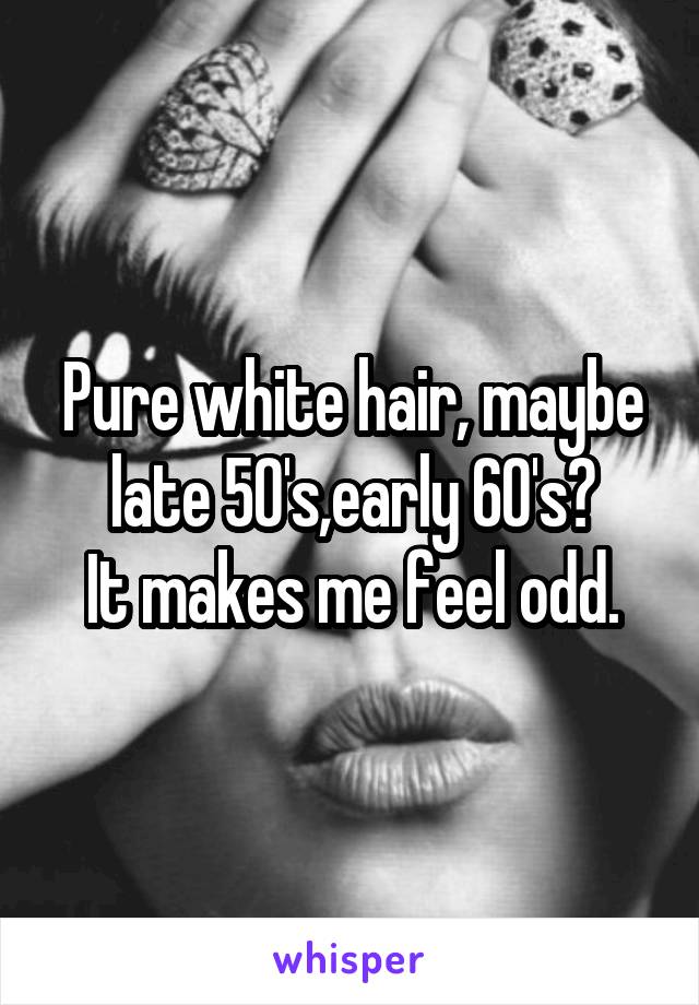 Pure white hair, maybe late 50's,early 60's?
It makes me feel odd.