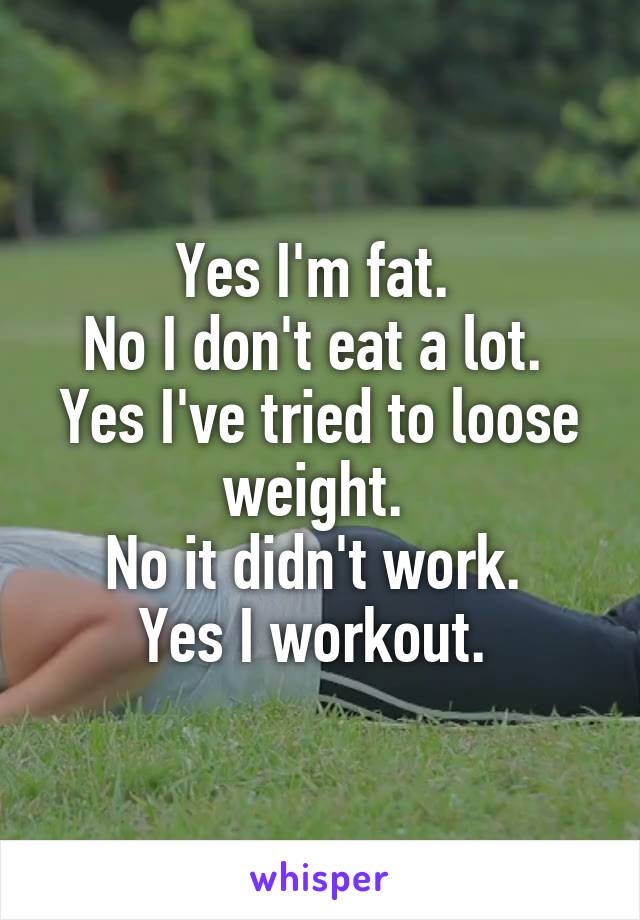 Yes I'm fat. 
No I don't eat a lot. 
Yes I've tried to loose weight. 
No it didn't work. 
Yes I workout. 