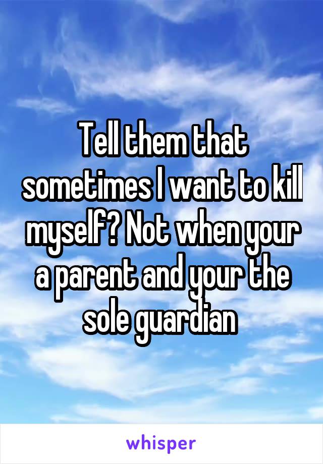 Tell them that sometimes I want to kill myself? Not when your a parent and your the sole guardian 