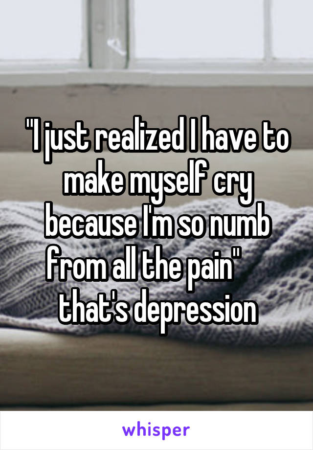 "I just realized I have to make myself cry because I'm so numb from all the pain"      that's depression