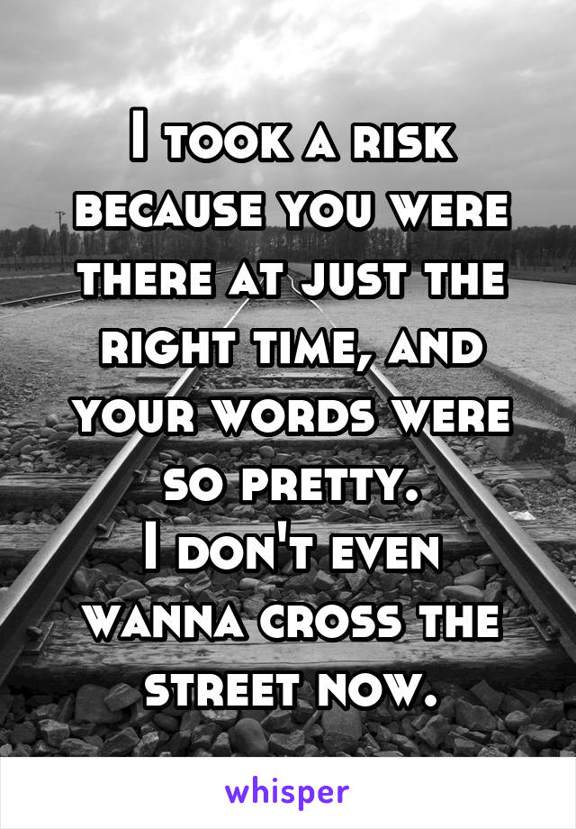 I took a risk because you were there at just the right time, and your words were so pretty.
I don't even wanna cross the street now.