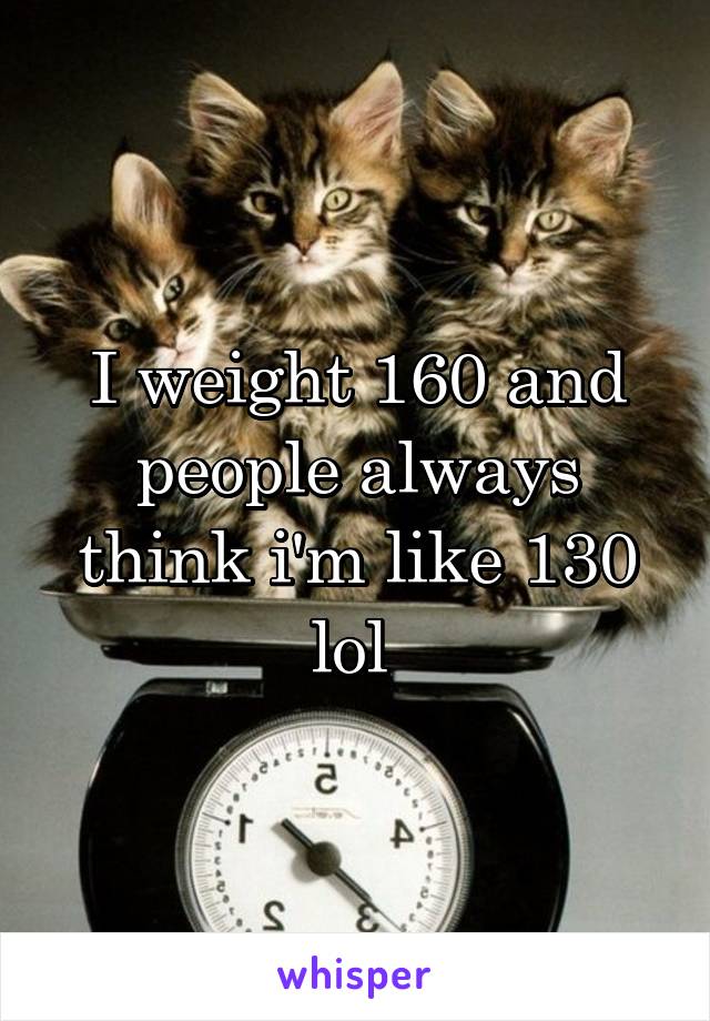 I weight 160 and people always think i'm like 130 lol 