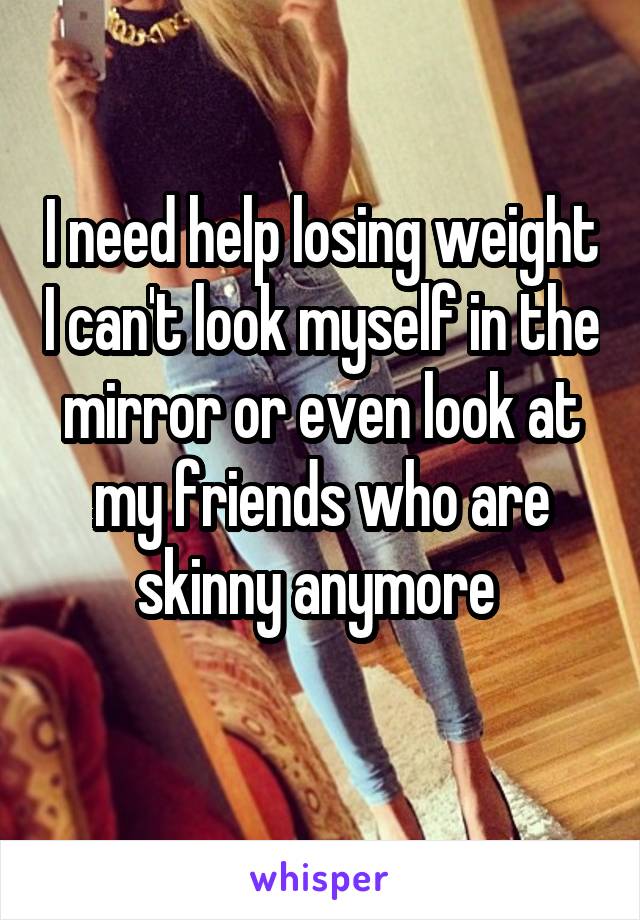 I need help losing weight I can't look myself in the mirror or even look at my friends who are skinny anymore 
