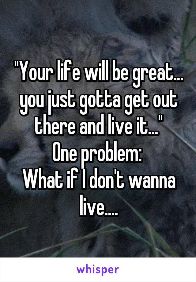 "Your life will be great... you just gotta get out there and live it..."
One problem: 
What if I don't wanna live....