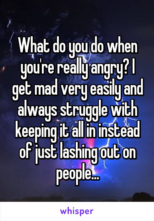 What do you do when you're really angry? I get mad very easily and always struggle with keeping it all in instead of just lashing out on people...