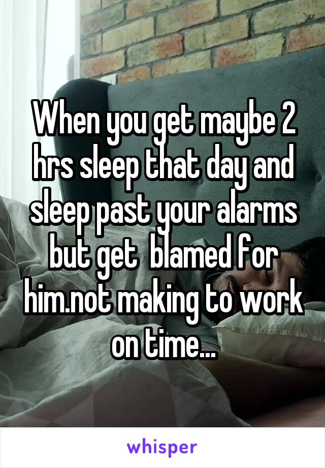 When you get maybe 2 hrs sleep that day and sleep past your alarms but get  blamed for him.not making to work on time...