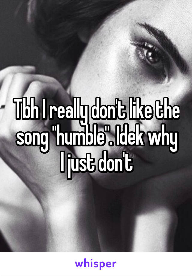 Tbh I really don't like the song "humble". Idek why I just don't