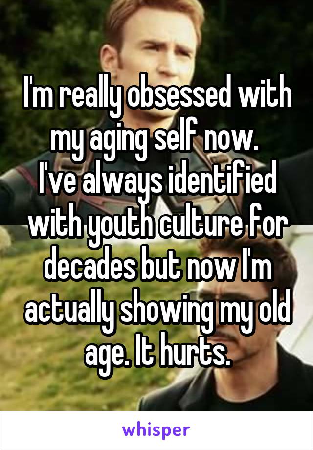 I'm really obsessed with my aging self now. 
I've always identified with youth culture for decades but now I'm actually showing my old age. It hurts.