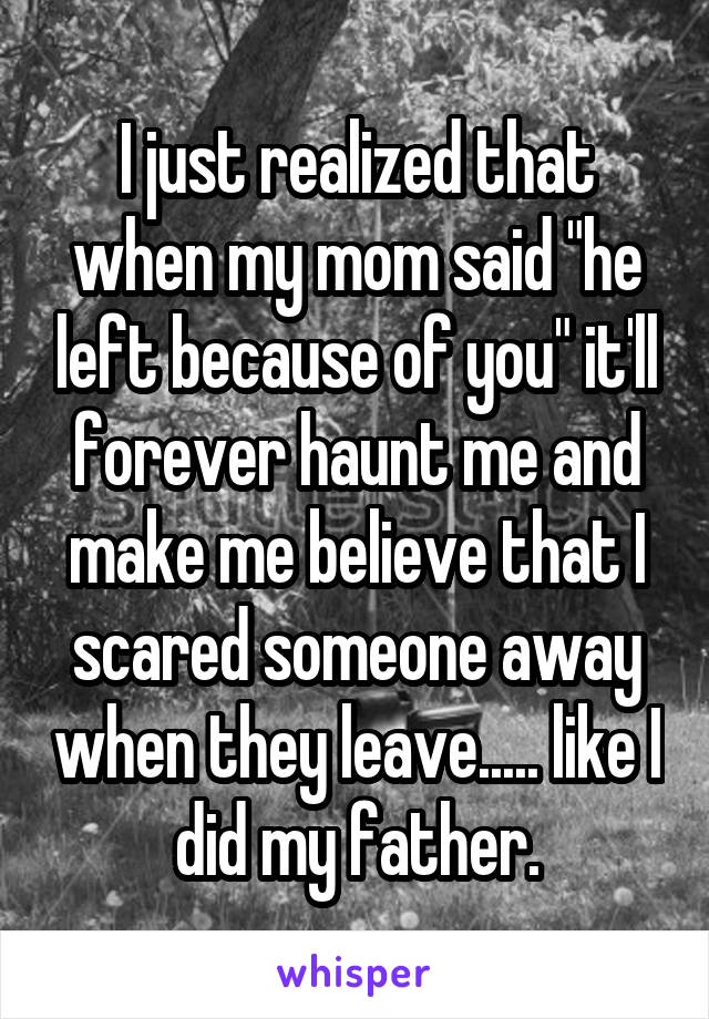 I just realized that when my mom said "he left because of you" it'll forever haunt me and make me believe that I scared someone away when they leave..... like I did my father.