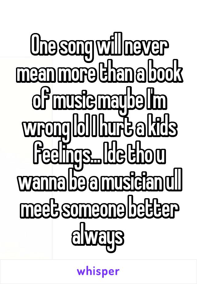 One song will never mean more than a book of music maybe I'm wrong lol I hurt a kids feelings... Idc tho u wanna be a musician ull meet someone better always 