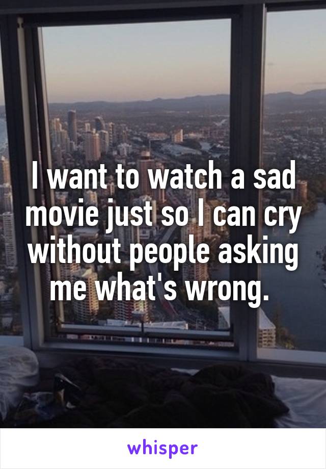  I want to watch a sad movie just so I can cry without people asking me what's wrong. 