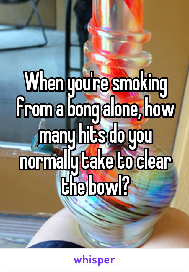 When you're smoking from a bong alone, how many hits do you normally take to clear the bowl?