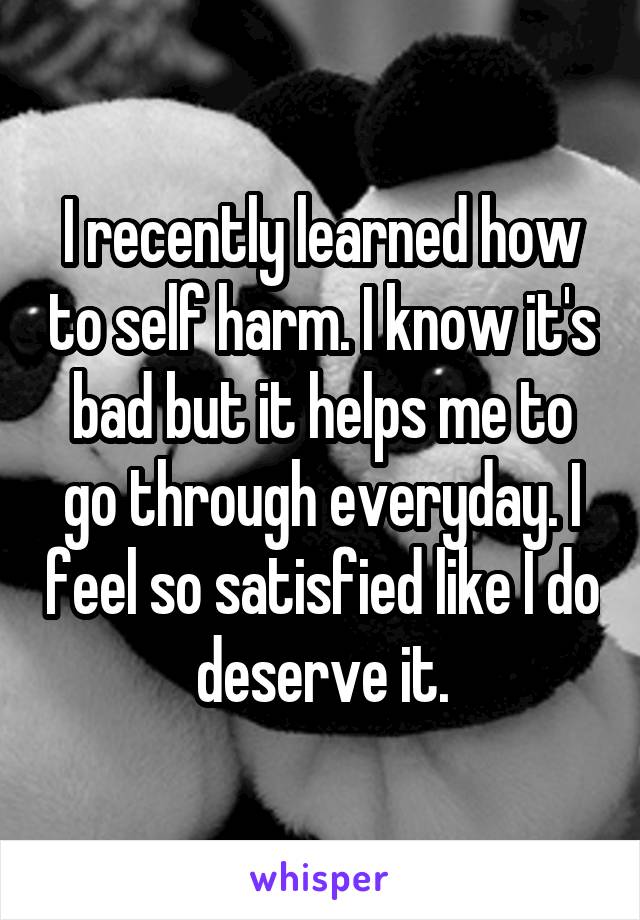 I recently learned how to self harm. I know it's bad but it helps me to go through everyday. I feel so satisfied like I do deserve it.