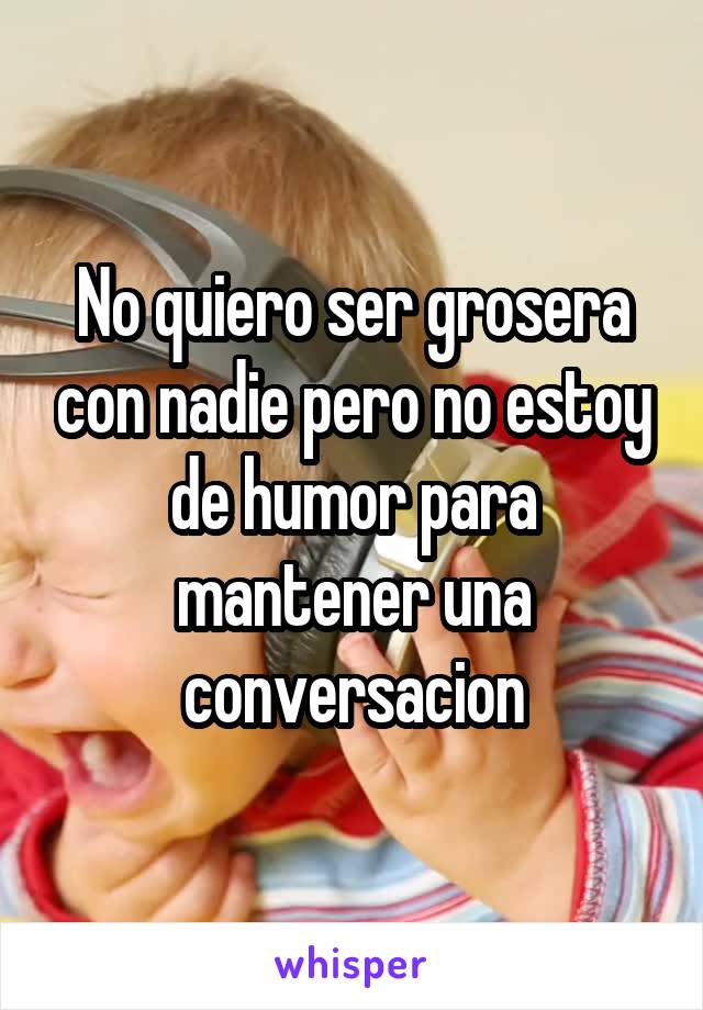 No quiero ser grosera con nadie pero no estoy de humor para mantener una conversacion