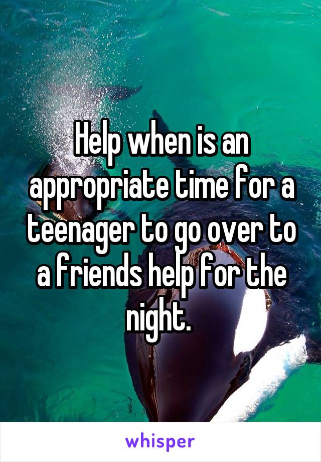 Help when is an appropriate time for a teenager to go over to a friends help for the night. 