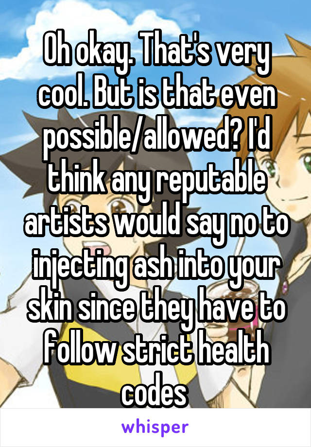 Oh okay. That's very cool. But is that even possible/allowed? I'd think any reputable artists would say no to injecting ash into your skin since they have to follow strict health codes 