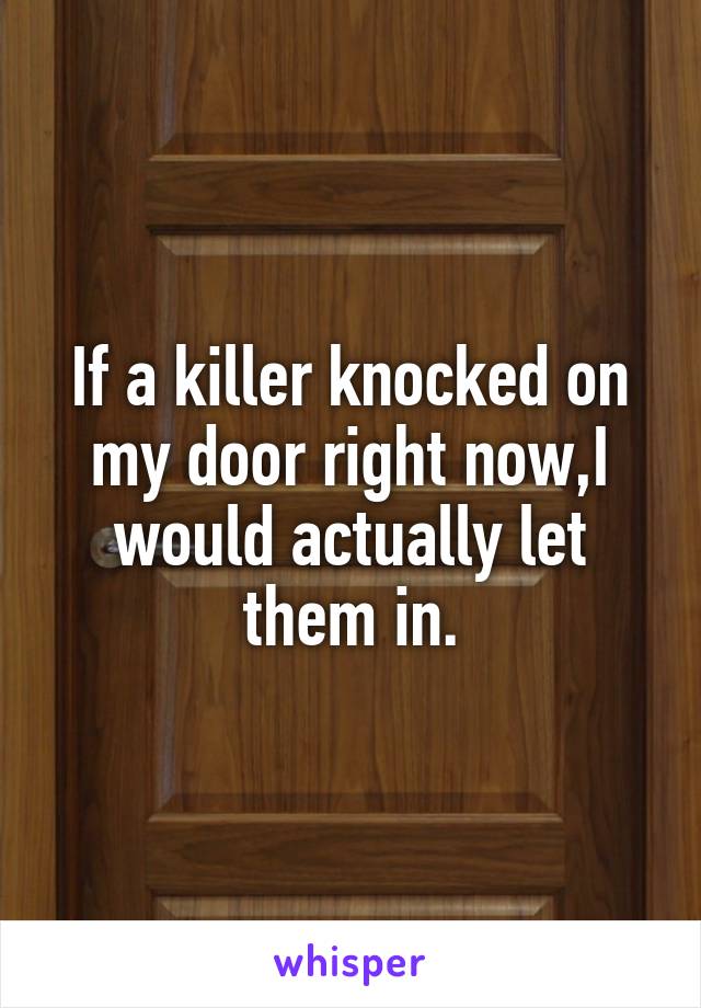 If a killer knocked on my door right now,I would actually let them in.