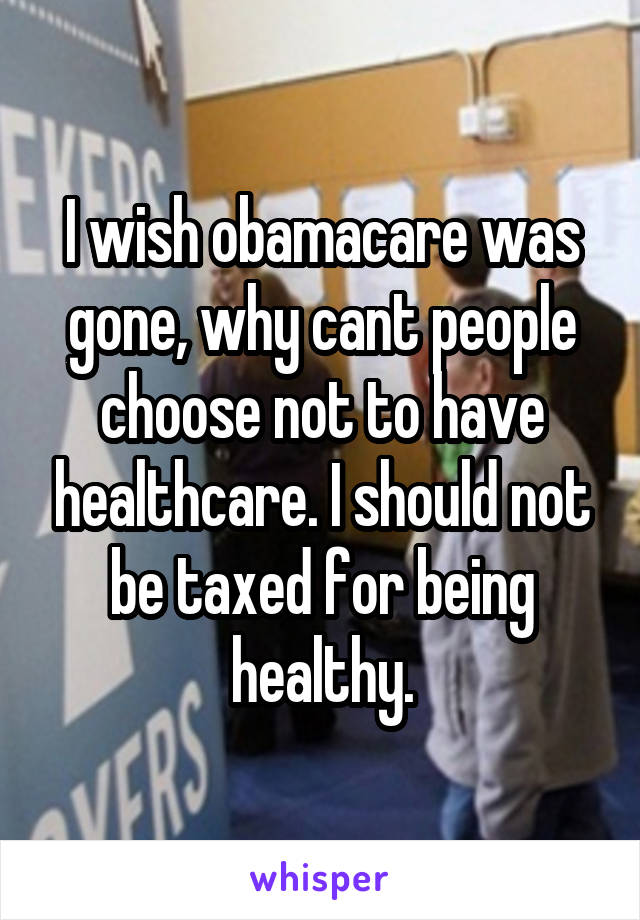 I wish obamacare was gone, why cant people choose not to have healthcare. I should not be taxed for being healthy.