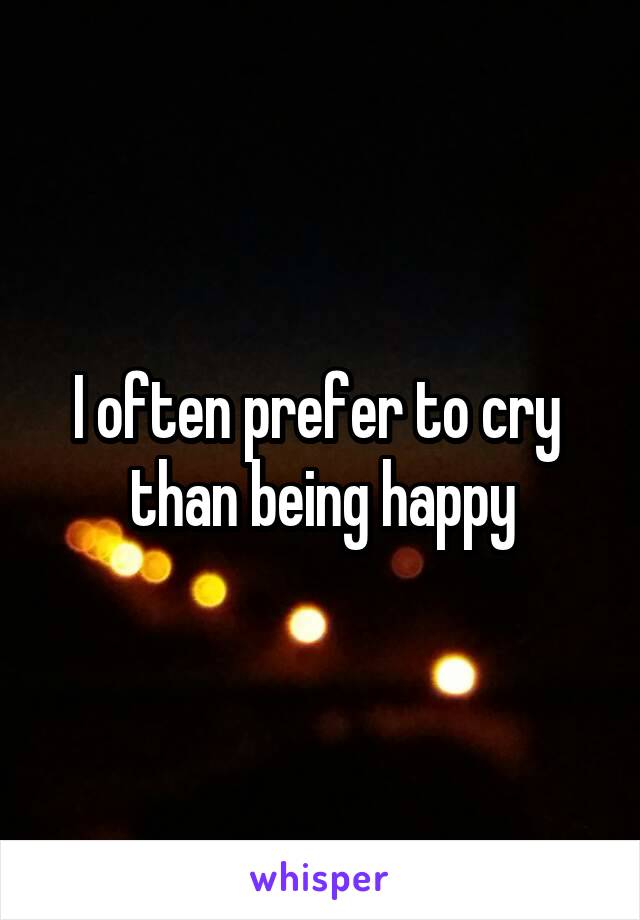 I often prefer to cry 
than being happy